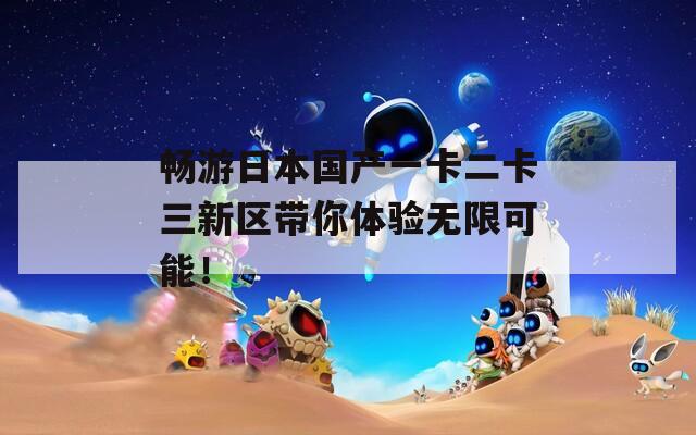 畅游日本国产一卡二卡三新区带你体验无限可能！