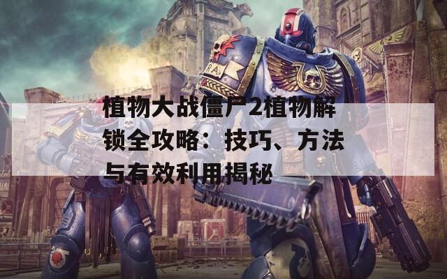 植物大战僵尸2植物解锁全攻略：技巧、方法与有效利用揭秘