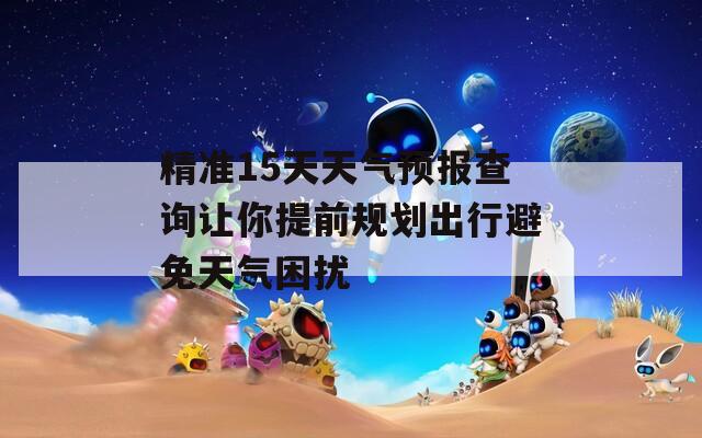 精准15天天气预报查询让你提前规划出行避免天气困扰