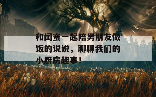 和闺蜜一起陪男朋友做饭的说说，聊聊我们的小厨房趣事！