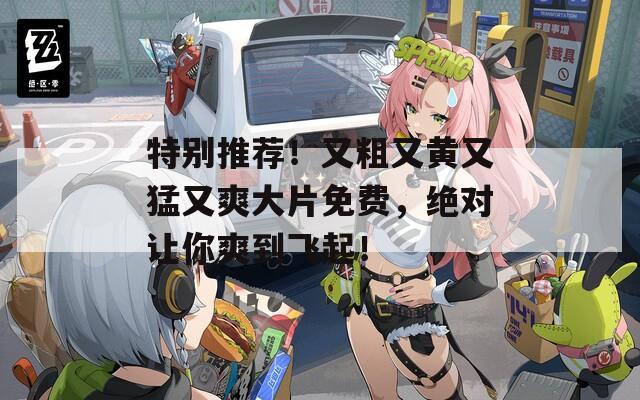 特别推荐！又粗又黄又猛又爽大片免费，绝对让你爽到飞起！