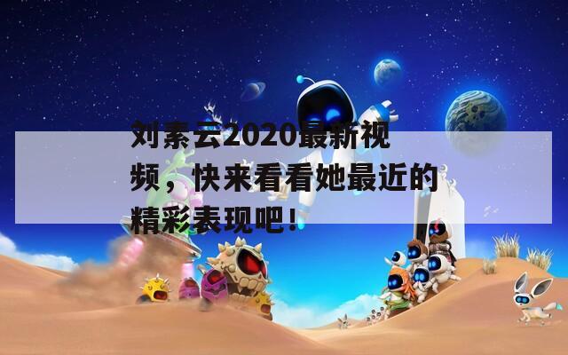 刘素云2020最新视频，快来看看她最近的精彩表现吧！