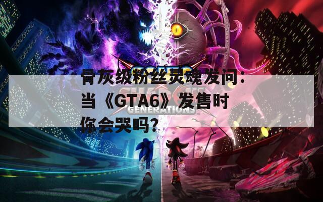 骨灰级粉丝灵魂发问：当《GTA6》发售时你会哭吗？
