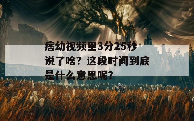 痞幼视频里3分25秒说了啥？这段时间到底是什么意思呢？