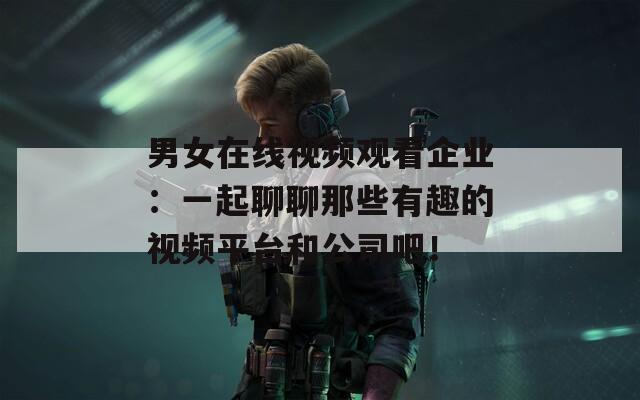 男女在线视频观看企业：一起聊聊那些有趣的视频平台和公司吧！