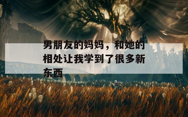 男朋友的妈妈，和她的相处让我学到了很多新东西