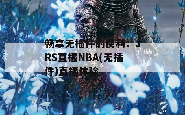 畅享无插件的便利：JRS直播NBA(无插件)直播体验