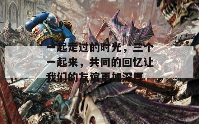 一起走过的时光，三个一起来，共同的回忆让我们的友谊更加深厚