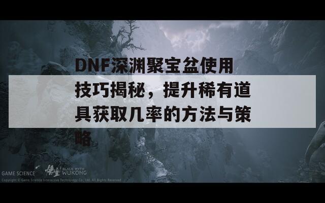 DNF深渊聚宝盆使用技巧揭秘，提升稀有道具获取几率的方法与策略