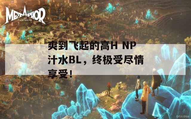 爽到飞起的高H NP汁水BL，终极受尽情享受！