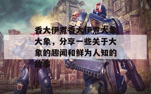 香大伊煮香大伊煮大象大象，分享一些关于大象的趣闻和鲜为人知的故事