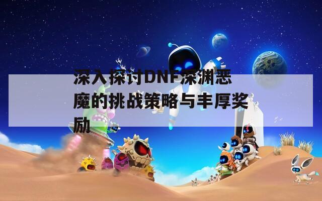 深入探讨DNF深渊恶魔的挑战策略与丰厚奖励