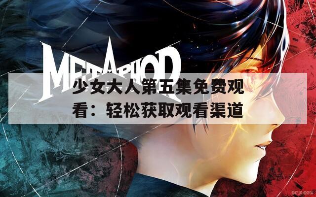 少女大人第五集免费观看：轻松获取观看渠道