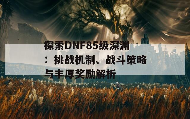 探索DNF85级深渊：挑战机制、战斗策略与丰厚奖励解析