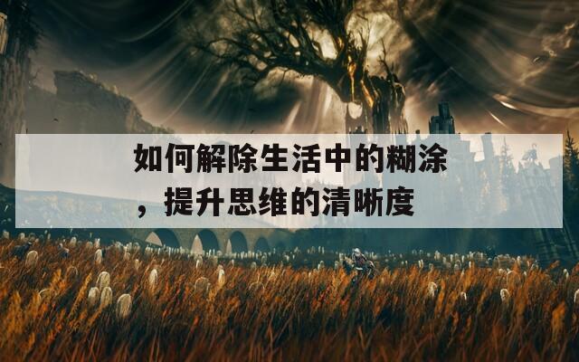 如何解除生活中的糊涂，提升思维的清晰度