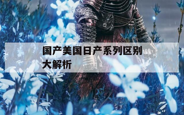 国产美国日产系列区别大解析