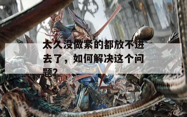 太久没做紧的都放不进去了，如何解决这个问题？