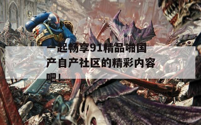 一起畅享91精品啪国产自产社区的精彩内容吧！