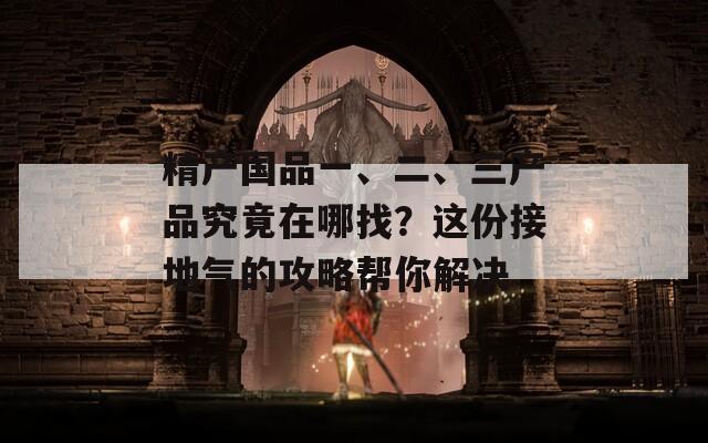 精产国品一、二、三产品究竟在哪找？这份接地气的攻略帮你解决