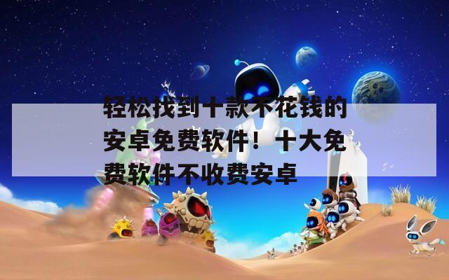 轻松找到十款不花钱的安卓免费软件！十大免费软件不收费安卓