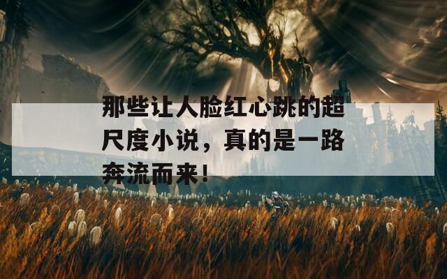 那些让人脸红心跳的超尺度小说，真的是一路奔流而来！
