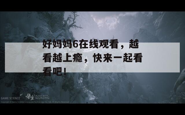 好妈妈6在线观看，越看越上瘾，快来一起看看吧！