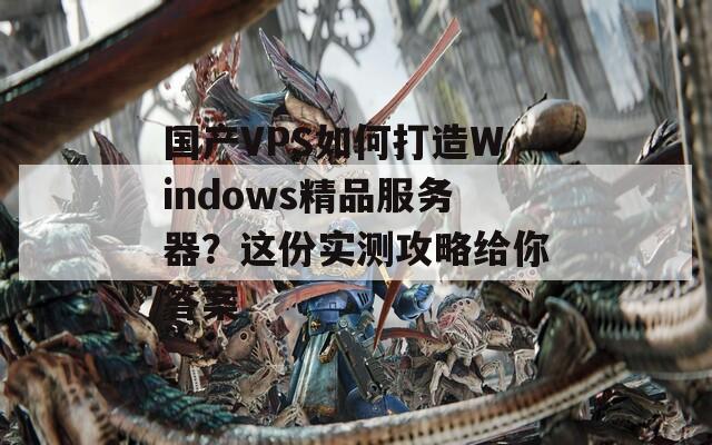 国产VPS如何打造Windows精品服务器？这份实测攻略给你答案
