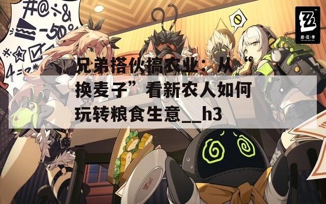 兄弟搭伙搞农业：从“换麦子”看新农人如何玩转粮食生意__h3_