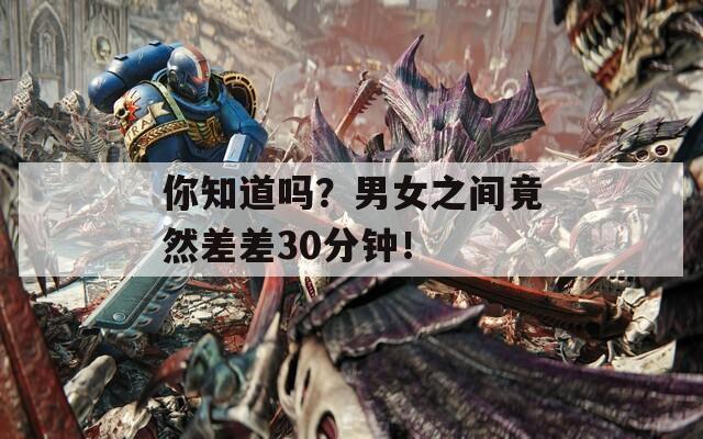 你知道吗？男女之间竟然差差30分钟！