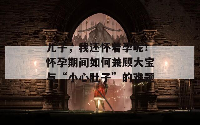 儿子，我还怀着孕呢！怀孕期间如何兼顾大宝与“小心肚子”的难题