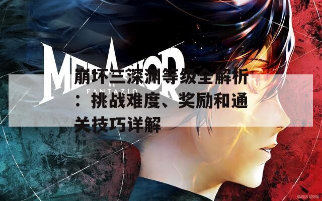 崩坏三深渊等级全解析：挑战难度、奖励和通关技巧详解