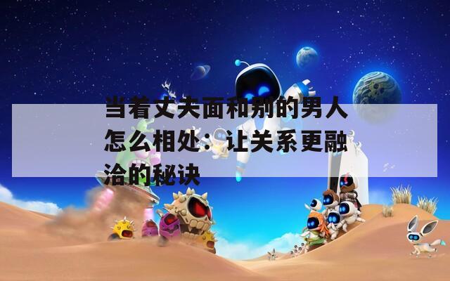 当着丈夫面和别的男人怎么相处：让关系更融洽的秘诀