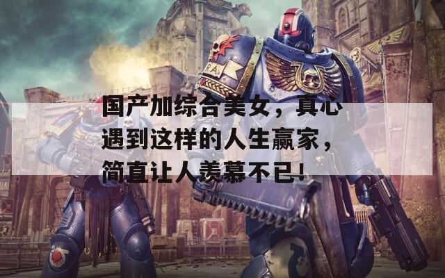 国产加综合美女，真心遇到这样的人生赢家，简直让人羡慕不已！
