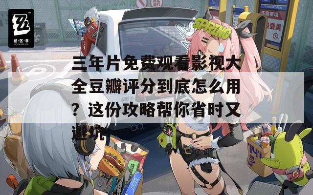 三年片免费观看影视大全豆瓣评分到底怎么用？这份攻略帮你省时又避坑