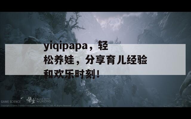 yiqipapa，轻松养娃，分享育儿经验和欢乐时刻！