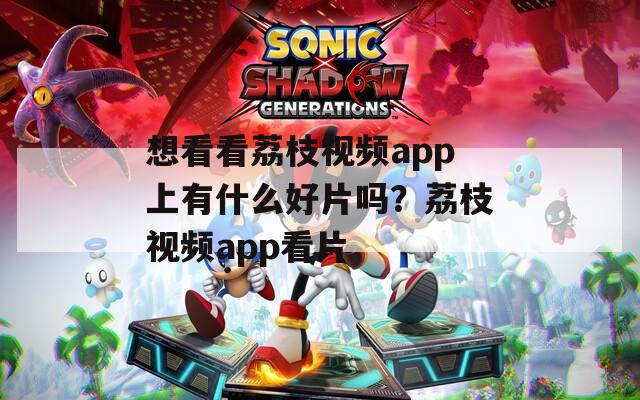 想看看荔枝视频app上有什么好片吗？荔枝视频app看片