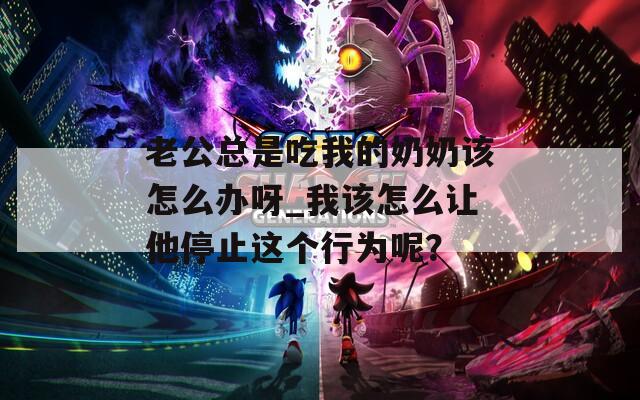 老公总是吃我的奶奶该怎么办呀_我该怎么让他停止这个行为呢？