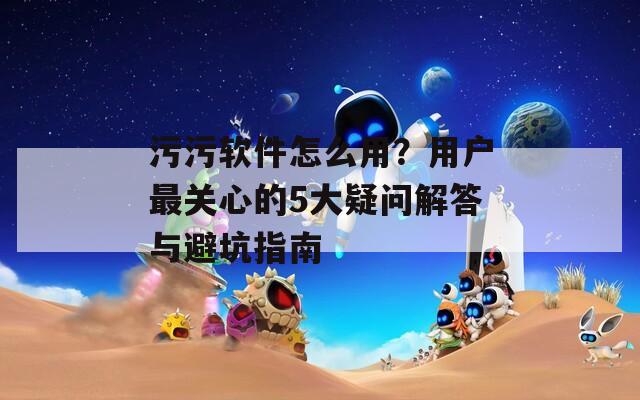 污污软件怎么用？用户最关心的5大疑问解答与避坑指南