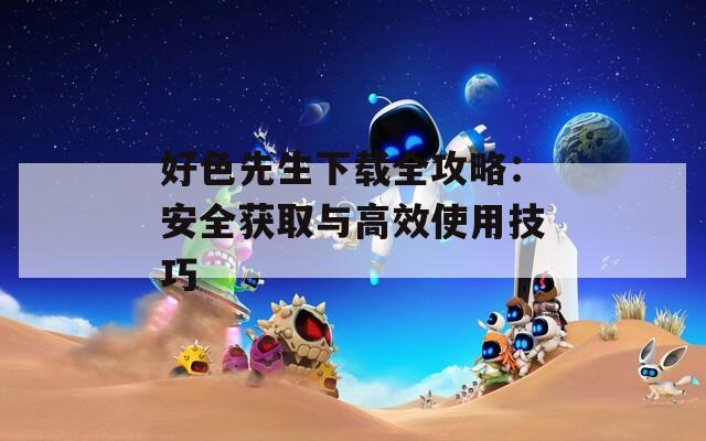 好色先生下载全攻略：安全获取与高效使用技巧