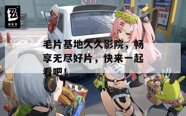 毛片基地久久影院，畅享无尽好片，快来一起看吧！