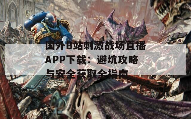 国外B站刺激战场直播APP下载：避坑攻略与安全获取全指南