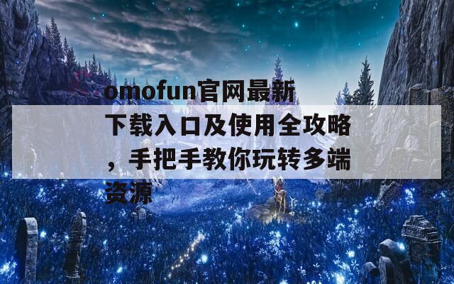 omofun官网最新下载入口及使用全攻略，手把手教你玩转多端资源