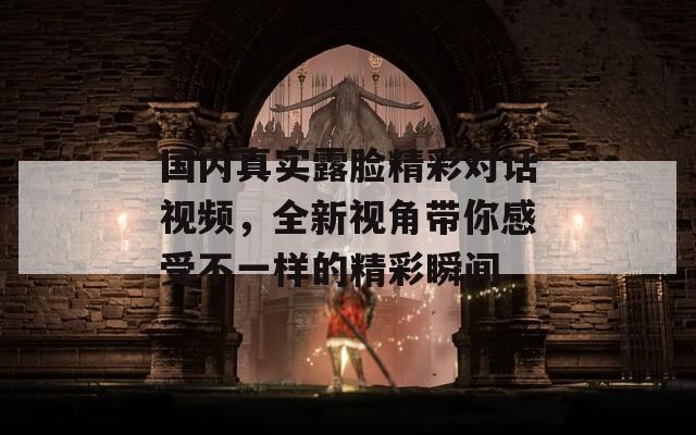 国内真实露脸精彩对话视频，全新视角带你感受不一样的精彩瞬间