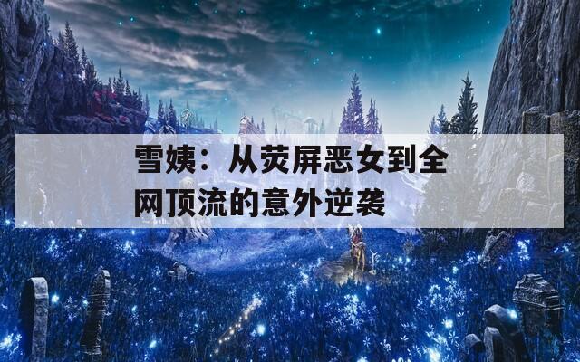 雪姨：从荧屏恶女到全网顶流的意外逆袭