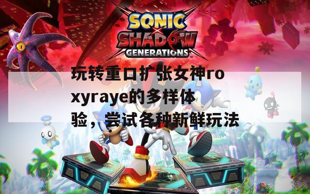 玩转重口扩张女神roxyraye的多样体验，尝试各种新鲜玩法