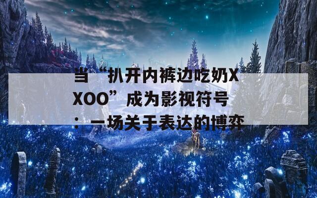 当“扒开内裤边吃奶XXOO”成为影视符号：一场关于表达的博弈