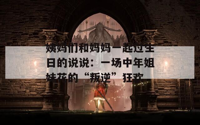 姨妈们和妈妈一起过生日的说说：一场中年姐妹花的“叛逆”狂欢