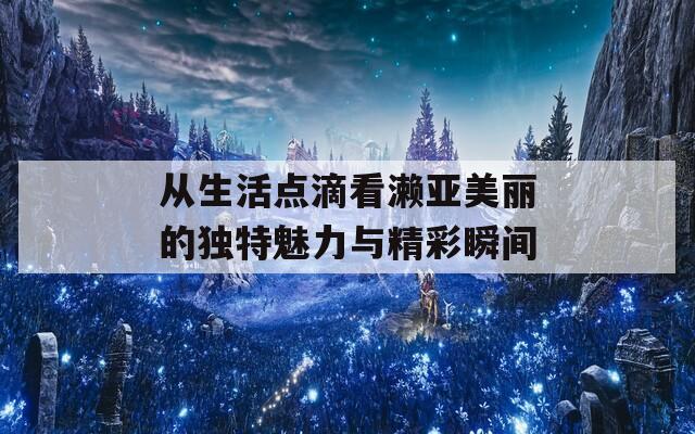 从生活点滴看濑亚美丽的独特魅力与精彩瞬间