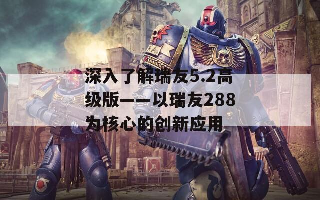 深入了解瑞友5.2高级版——以瑞友288为核心的创新应用