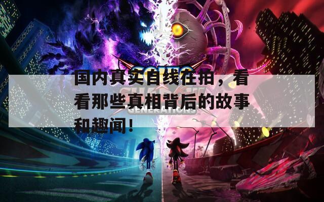 国内真实自线在拍，看看那些真相背后的故事和趣闻！